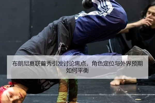 布朗尼夏联首秀引发讨论焦点，角色定位与外界预期如何平衡